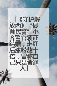 《守护解放西》“最帅民警”小齐警官领证结婚，走红后涨粉数十倍，曾称自己只是普通人