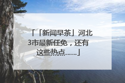 「新闻早茶」河北3市最新任免，还有这些热点……