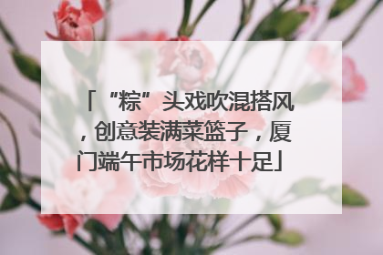 “粽”头戏吹混搭风，创意装满菜篮子，厦门端午市场花样十足