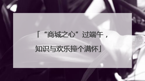 “商城之心”过端午，知识与欢乐撞个满怀