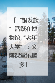 “银发族”活跃在博物馆“老年大学”：文博课堂乐趣多