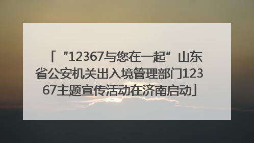 “12367与您在一起”山东省公安机关出入境管理部门12367主题宣传活动在济南启动