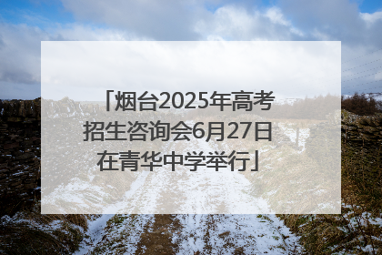烟台2025年高考招生咨询会6月27日在青华中学举行