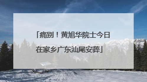 痛别！黄旭华院士今日在家乡广东汕尾安葬