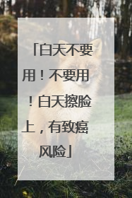 白天不要用！不要用！白天擦脸上，有致癌风险