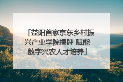 益阳首家京东乡村振兴产业学院揭牌 赋能数字兴农人才培养