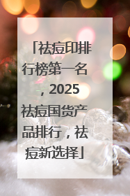 祛痘印排行榜第一名，2025祛痘国货产品排行，祛痘新选择