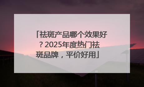 祛斑产品哪个效果好？2025年度热门祛斑品牌，平价好用