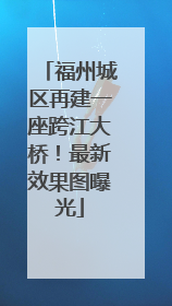 福州城区再建一座跨江大桥！最新效果图曝光