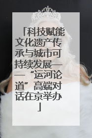 科技赋能文化遗产传承与城市可持续发展——“运河论道”高端对话在京举办