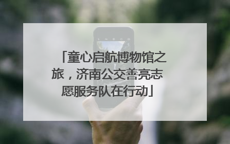 童心启航博物馆之旅，济南公交善亮志愿服务队在行动