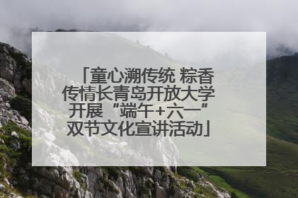 童心溯传统 粽香传情长青岛开放大学开展“端午+六一”双节文化宣讲活动