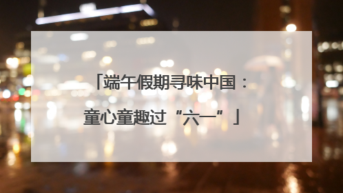 端午假期寻味中国：童心童趣过“六一”