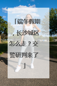 端午假期，长沙城区怎么走？交警研判来了