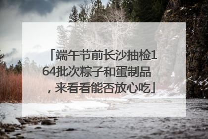 端午节前长沙抽检164批次粽子和蛋制品，来看看能否放心吃