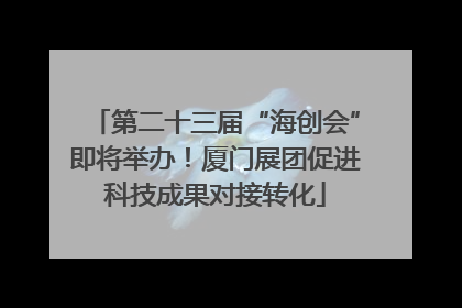 第二十三届“海创会”即将举办！厦门展团促进科技成果对接转化