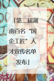 第二届湖南百名“国企工匠”人才宣传名单发布