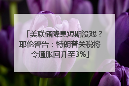 美联储降息短期没戏？耶伦警告：特朗普关税将令通胀回升至3%