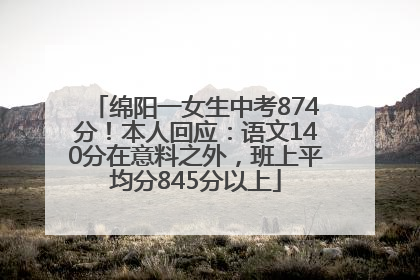 绵阳一女生中考874分！本人回应：语文140分在意料之外，班上平均分845分以上