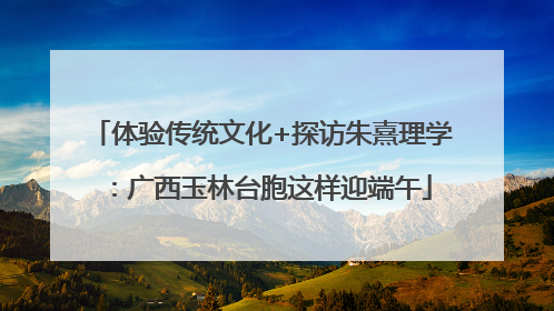 体验传统文化+探访朱熹理学：广西玉林台胞这样迎端午