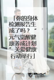 你的身体检测报告生成了吗？“元气觉醒健康养成计划”关爱健康行动举行