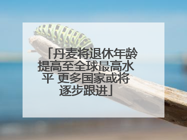 丹麦将退休年龄提高至全球最高水平 更多国家或将逐步跟进