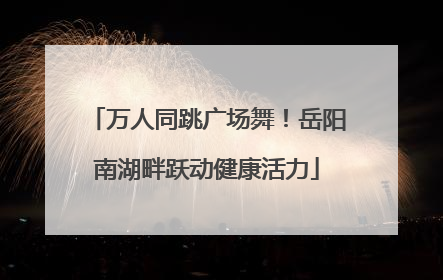 万人同跳广场舞！岳阳南湖畔跃动健康活力