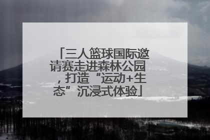三人篮球国际邀请赛走进森林公园，打造“运动+生态”沉浸式体验