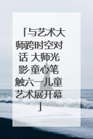 与艺术大师跨时空对话 大师光影·童心笔触六一儿童艺术展开幕