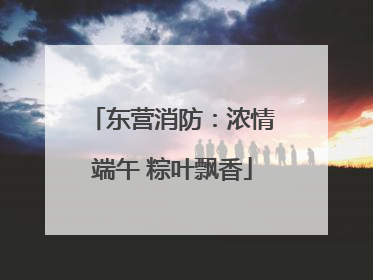 东营消防：浓情端午 粽叶飘香