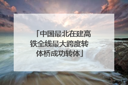 中国最北在建高铁全线最大跨度转体桥成功转体