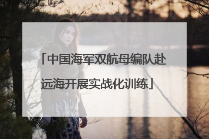中国海军双航母编队赴远海开展实战化训练