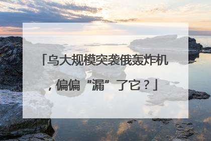 乌大规模突袭俄轰炸机，偏偏“漏”了它？
