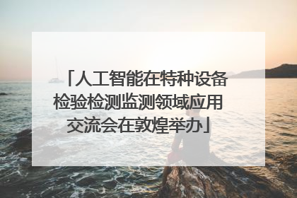 人工智能在特种设备检验检测监测领域应用交流会在敦煌举办