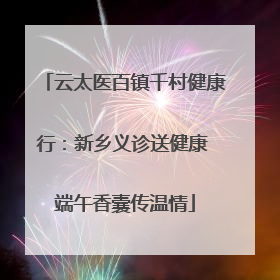 云太医百镇千村健康行：新乡义诊送健康 端午香囊传温情