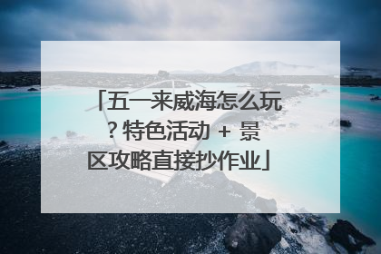 五一来威海怎么玩？特色活动 + 景区攻略直接抄作业