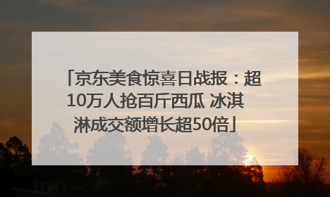 京东美食惊喜日战报：超10万人抢百斤西瓜 冰淇淋成交额增长超50倍
