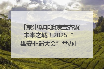 京津冀非遗瑰宝齐聚未来之城！2025“雄安非遗大会”举办