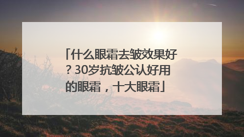 什么眼霜去皱效果好？30岁抗皱公认好用的眼霜，十大眼霜