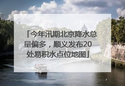 今年汛期北京降水总量偏多，顺义发布20处易积水点位地图