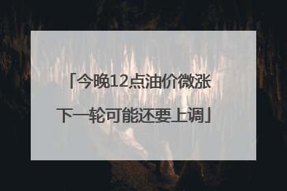 今晚12点油价微涨 下一轮可能还要上调