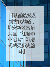 从酿造技艺到古代战道，雄安新区容东片区“红领巾小记者”沉浸式感受历史韵味