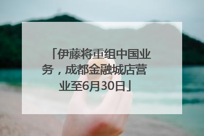 伊藤将重组中国业务，成都金融城店营业至6月30日
