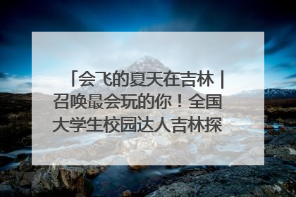 会飞的夏天在吉林｜召唤最会玩的你！全国大学生校园达人吉林探线活动招募中