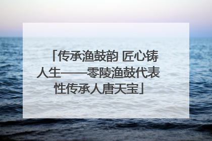 传承渔鼓韵 匠心铸人生——零陵渔鼓代表性传承人唐天宝