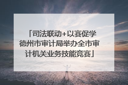 司法联动+以赛促学 德州市审计局举办全市审计机关业务技能竞赛