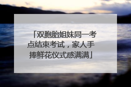 双胞胎姐妹同一考点结束考试，家人手捧鲜花仪式感满满