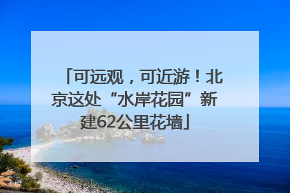 可远观，可近游！北京这处“水岸花园”新建62公里花墙