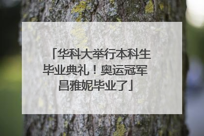 华科大举行本科生毕业典礼！奥运冠军昌雅妮毕业了