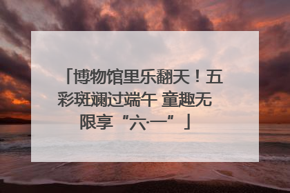 博物馆里乐翻天！五彩斑斓过端午 童趣无限享“六·一”